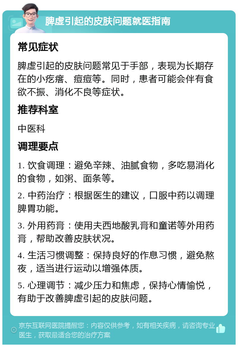 脾虚引起的皮肤问题就医指南 常见症状 脾虚引起的皮肤问题常见于手部，表现为长期存在的小疙瘩、痘痘等。同时，患者可能会伴有食欲不振、消化不良等症状。 推荐科室 中医科 调理要点 1. 饮食调理：避免辛辣、油腻食物，多吃易消化的食物，如粥、面条等。 2. 中药治疗：根据医生的建议，口服中药以调理脾胃功能。 3. 外用药膏：使用夫西地酸乳膏和童诺等外用药膏，帮助改善皮肤状况。 4. 生活习惯调整：保持良好的作息习惯，避免熬夜，适当进行运动以增强体质。 5. 心理调节：减少压力和焦虑，保持心情愉悦，有助于改善脾虚引起的皮肤问题。