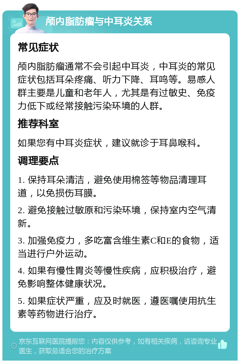 颅内脂肪瘤与中耳炎关系 常见症状 颅内脂肪瘤通常不会引起中耳炎，中耳炎的常见症状包括耳朵疼痛、听力下降、耳鸣等。易感人群主要是儿童和老年人，尤其是有过敏史、免疫力低下或经常接触污染环境的人群。 推荐科室 如果您有中耳炎症状，建议就诊于耳鼻喉科。 调理要点 1. 保持耳朵清洁，避免使用棉签等物品清理耳道，以免损伤耳膜。 2. 避免接触过敏原和污染环境，保持室内空气清新。 3. 加强免疫力，多吃富含维生素C和E的食物，适当进行户外运动。 4. 如果有慢性胃炎等慢性疾病，应积极治疗，避免影响整体健康状况。 5. 如果症状严重，应及时就医，遵医嘱使用抗生素等药物进行治疗。