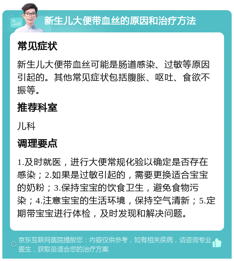 新生儿大便带血丝的原因和治疗方法 常见症状 新生儿大便带血丝可能是肠道感染、过敏等原因引起的。其他常见症状包括腹胀、呕吐、食欲不振等。 推荐科室 儿科 调理要点 1.及时就医，进行大便常规化验以确定是否存在感染；2.如果是过敏引起的，需要更换适合宝宝的奶粉；3.保持宝宝的饮食卫生，避免食物污染；4.注意宝宝的生活环境，保持空气清新；5.定期带宝宝进行体检，及时发现和解决问题。