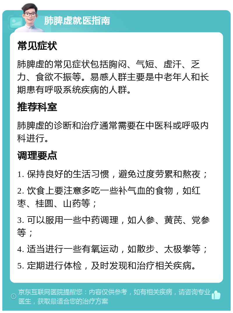 肺脾虚就医指南 常见症状 肺脾虚的常见症状包括胸闷、气短、虚汗、乏力、食欲不振等。易感人群主要是中老年人和长期患有呼吸系统疾病的人群。 推荐科室 肺脾虚的诊断和治疗通常需要在中医科或呼吸内科进行。 调理要点 1. 保持良好的生活习惯，避免过度劳累和熬夜； 2. 饮食上要注意多吃一些补气血的食物，如红枣、桂圆、山药等； 3. 可以服用一些中药调理，如人参、黄芪、党参等； 4. 适当进行一些有氧运动，如散步、太极拳等； 5. 定期进行体检，及时发现和治疗相关疾病。