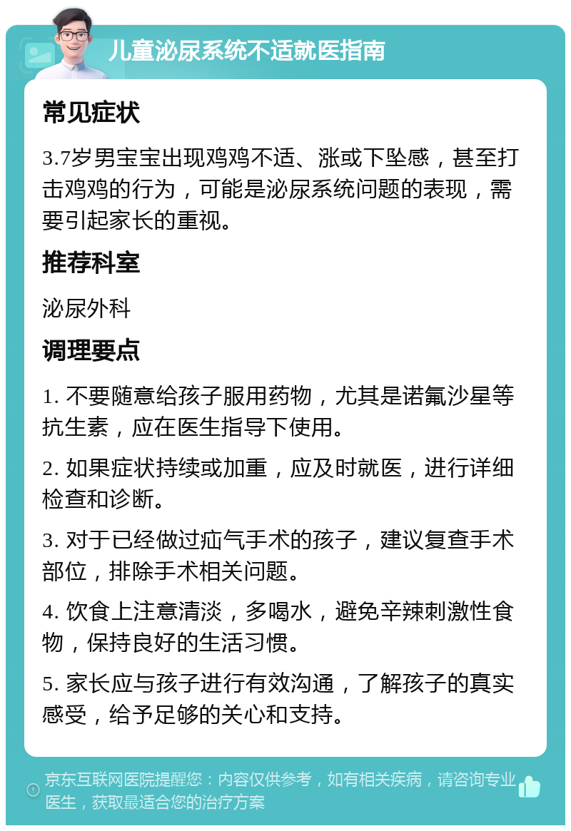 儿童泌尿系统不适就医指南 常见症状 3.7岁男宝宝出现鸡鸡不适、涨或下坠感，甚至打击鸡鸡的行为，可能是泌尿系统问题的表现，需要引起家长的重视。 推荐科室 泌尿外科 调理要点 1. 不要随意给孩子服用药物，尤其是诺氟沙星等抗生素，应在医生指导下使用。 2. 如果症状持续或加重，应及时就医，进行详细检查和诊断。 3. 对于已经做过疝气手术的孩子，建议复查手术部位，排除手术相关问题。 4. 饮食上注意清淡，多喝水，避免辛辣刺激性食物，保持良好的生活习惯。 5. 家长应与孩子进行有效沟通，了解孩子的真实感受，给予足够的关心和支持。