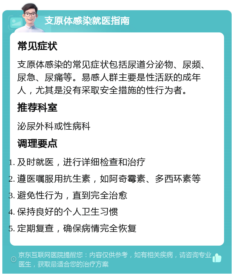 支原体感染就医指南 常见症状 支原体感染的常见症状包括尿道分泌物、尿频、尿急、尿痛等。易感人群主要是性活跃的成年人，尤其是没有采取安全措施的性行为者。 推荐科室 泌尿外科或性病科 调理要点 及时就医，进行详细检查和治疗 遵医嘱服用抗生素，如阿奇霉素、多西环素等 避免性行为，直到完全治愈 保持良好的个人卫生习惯 定期复查，确保病情完全恢复