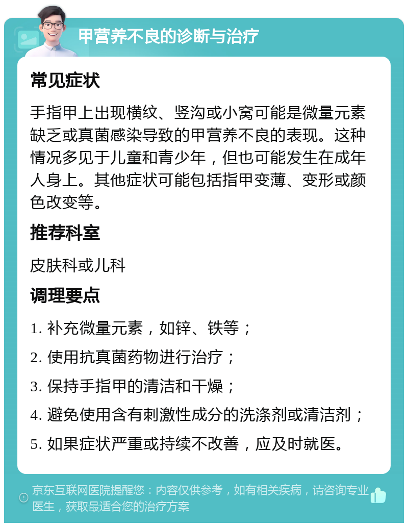 甲营养不良的诊断与治疗 常见症状 手指甲上出现横纹、竖沟或小窝可能是微量元素缺乏或真菌感染导致的甲营养不良的表现。这种情况多见于儿童和青少年，但也可能发生在成年人身上。其他症状可能包括指甲变薄、变形或颜色改变等。 推荐科室 皮肤科或儿科 调理要点 1. 补充微量元素，如锌、铁等； 2. 使用抗真菌药物进行治疗； 3. 保持手指甲的清洁和干燥； 4. 避免使用含有刺激性成分的洗涤剂或清洁剂； 5. 如果症状严重或持续不改善，应及时就医。