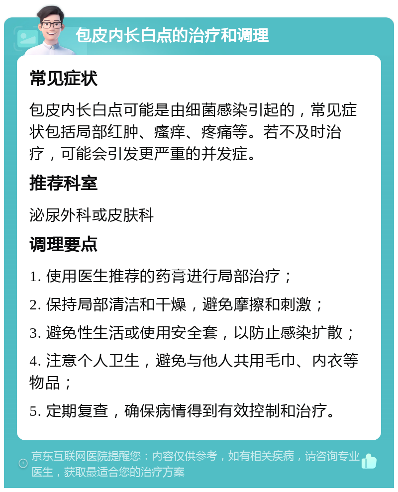 包皮内长白点的治疗和调理 常见症状 包皮内长白点可能是由细菌感染引起的，常见症状包括局部红肿、瘙痒、疼痛等。若不及时治疗，可能会引发更严重的并发症。 推荐科室 泌尿外科或皮肤科 调理要点 1. 使用医生推荐的药膏进行局部治疗； 2. 保持局部清洁和干燥，避免摩擦和刺激； 3. 避免性生活或使用安全套，以防止感染扩散； 4. 注意个人卫生，避免与他人共用毛巾、内衣等物品； 5. 定期复查，确保病情得到有效控制和治疗。