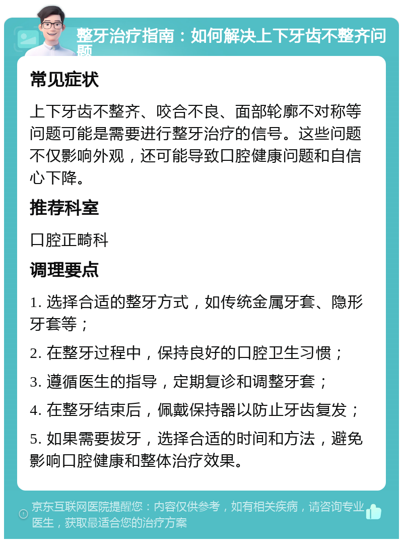 整牙治疗指南：如何解决上下牙齿不整齐问题 常见症状 上下牙齿不整齐、咬合不良、面部轮廓不对称等问题可能是需要进行整牙治疗的信号。这些问题不仅影响外观，还可能导致口腔健康问题和自信心下降。 推荐科室 口腔正畸科 调理要点 1. 选择合适的整牙方式，如传统金属牙套、隐形牙套等； 2. 在整牙过程中，保持良好的口腔卫生习惯； 3. 遵循医生的指导，定期复诊和调整牙套； 4. 在整牙结束后，佩戴保持器以防止牙齿复发； 5. 如果需要拔牙，选择合适的时间和方法，避免影响口腔健康和整体治疗效果。