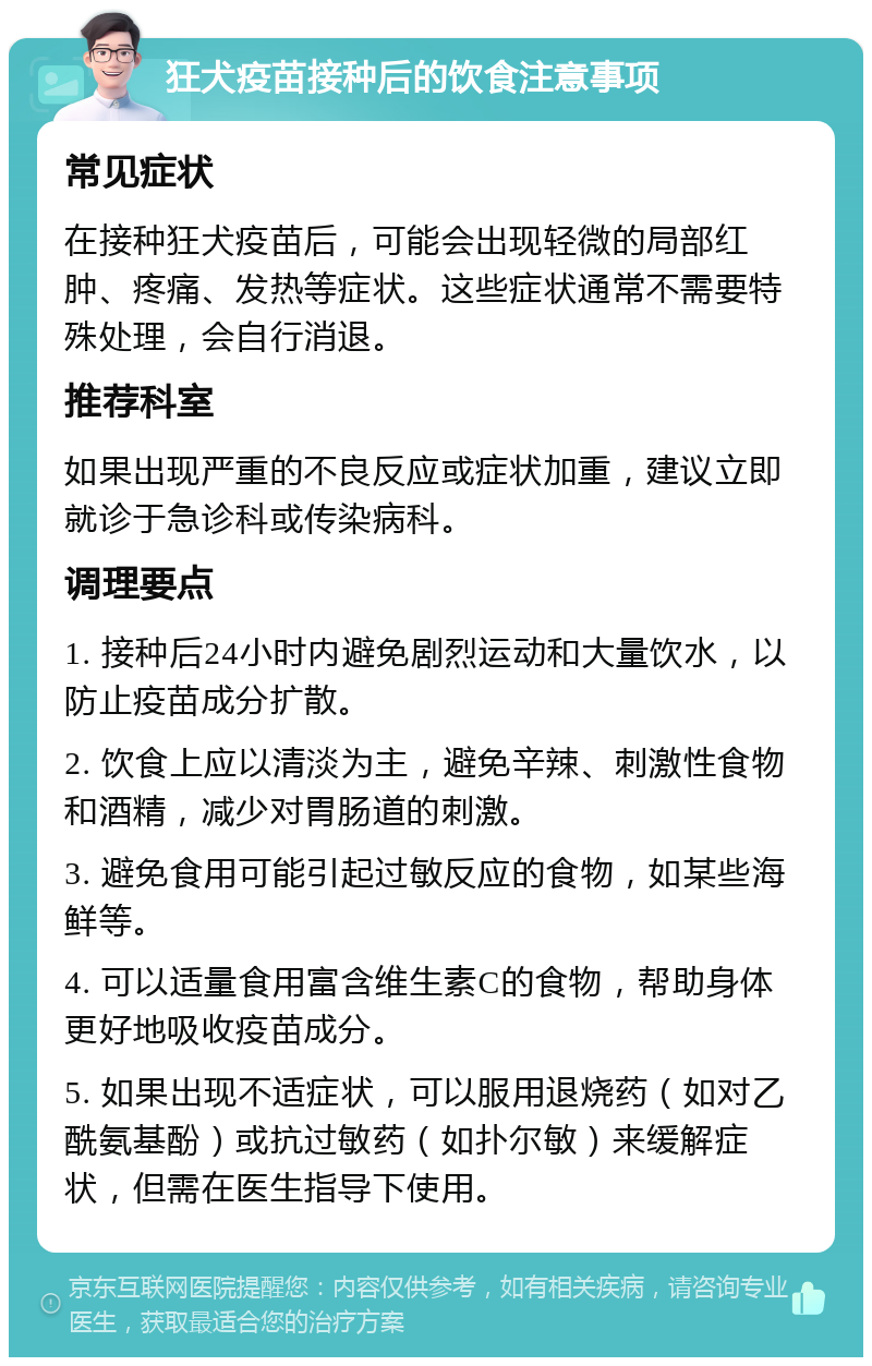 狂犬疫苗接种后的饮食注意事项 常见症状 在接种狂犬疫苗后，可能会出现轻微的局部红肿、疼痛、发热等症状。这些症状通常不需要特殊处理，会自行消退。 推荐科室 如果出现严重的不良反应或症状加重，建议立即就诊于急诊科或传染病科。 调理要点 1. 接种后24小时内避免剧烈运动和大量饮水，以防止疫苗成分扩散。 2. 饮食上应以清淡为主，避免辛辣、刺激性食物和酒精，减少对胃肠道的刺激。 3. 避免食用可能引起过敏反应的食物，如某些海鲜等。 4. 可以适量食用富含维生素C的食物，帮助身体更好地吸收疫苗成分。 5. 如果出现不适症状，可以服用退烧药（如对乙酰氨基酚）或抗过敏药（如扑尔敏）来缓解症状，但需在医生指导下使用。