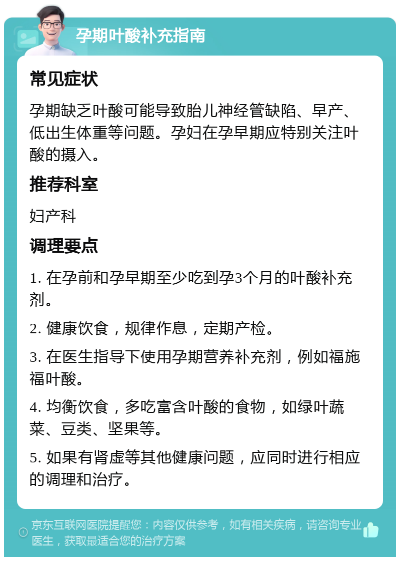 孕期叶酸补充指南 常见症状 孕期缺乏叶酸可能导致胎儿神经管缺陷、早产、低出生体重等问题。孕妇在孕早期应特别关注叶酸的摄入。 推荐科室 妇产科 调理要点 1. 在孕前和孕早期至少吃到孕3个月的叶酸补充剂。 2. 健康饮食，规律作息，定期产检。 3. 在医生指导下使用孕期营养补充剂，例如福施福叶酸。 4. 均衡饮食，多吃富含叶酸的食物，如绿叶蔬菜、豆类、坚果等。 5. 如果有肾虚等其他健康问题，应同时进行相应的调理和治疗。