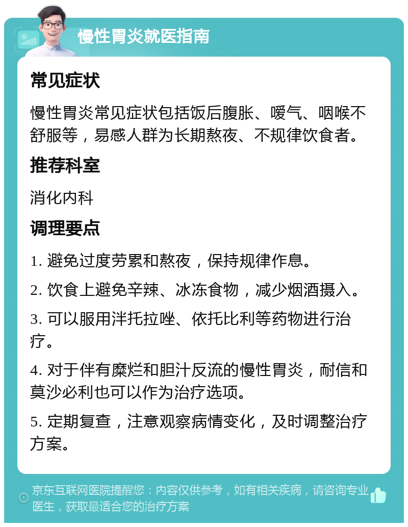 慢性胃炎就医指南 常见症状 慢性胃炎常见症状包括饭后腹胀、嗳气、咽喉不舒服等，易感人群为长期熬夜、不规律饮食者。 推荐科室 消化内科 调理要点 1. 避免过度劳累和熬夜，保持规律作息。 2. 饮食上避免辛辣、冰冻食物，减少烟酒摄入。 3. 可以服用泮托拉唑、依托比利等药物进行治疗。 4. 对于伴有糜烂和胆汁反流的慢性胃炎，耐信和莫沙必利也可以作为治疗选项。 5. 定期复查，注意观察病情变化，及时调整治疗方案。