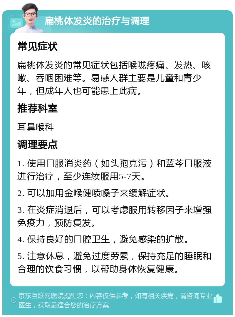 扁桃体发炎的治疗与调理 常见症状 扁桃体发炎的常见症状包括喉咙疼痛、发热、咳嗽、吞咽困难等。易感人群主要是儿童和青少年，但成年人也可能患上此病。 推荐科室 耳鼻喉科 调理要点 1. 使用口服消炎药（如头孢克污）和蓝芩口服液进行治疗，至少连续服用5-7天。 2. 可以加用金喉健喷嗓子来缓解症状。 3. 在炎症消退后，可以考虑服用转移因子来增强免疫力，预防复发。 4. 保持良好的口腔卫生，避免感染的扩散。 5. 注意休息，避免过度劳累，保持充足的睡眠和合理的饮食习惯，以帮助身体恢复健康。