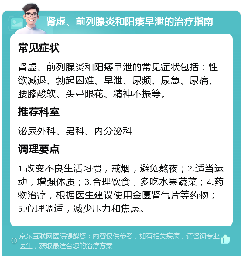 肾虚、前列腺炎和阳痿早泄的治疗指南 常见症状 肾虚、前列腺炎和阳痿早泄的常见症状包括：性欲减退、勃起困难、早泄、尿频、尿急、尿痛、腰膝酸软、头晕眼花、精神不振等。 推荐科室 泌尿外科、男科、内分泌科 调理要点 1.改变不良生活习惯，戒烟，避免熬夜；2.适当运动，增强体质；3.合理饮食，多吃水果蔬菜；4.药物治疗，根据医生建议使用金匮肾气片等药物；5.心理调适，减少压力和焦虑。