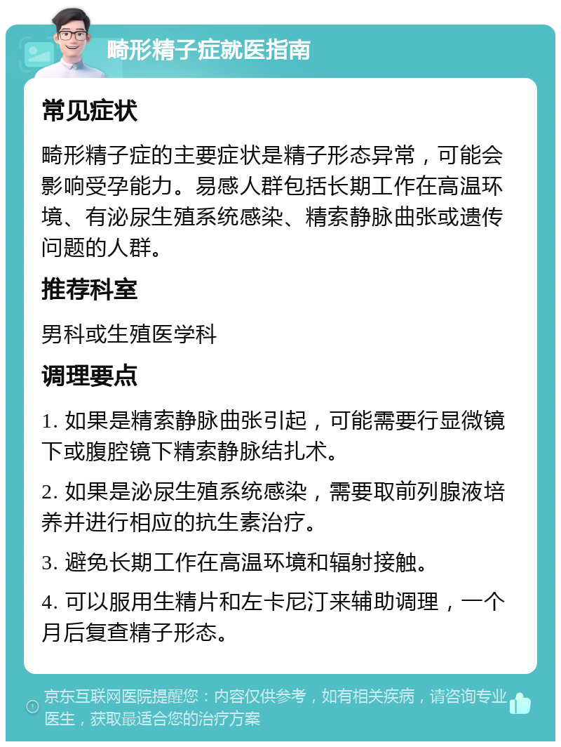 畸形精子症就医指南 常见症状 畸形精子症的主要症状是精子形态异常，可能会影响受孕能力。易感人群包括长期工作在高温环境、有泌尿生殖系统感染、精索静脉曲张或遗传问题的人群。 推荐科室 男科或生殖医学科 调理要点 1. 如果是精索静脉曲张引起，可能需要行显微镜下或腹腔镜下精索静脉结扎术。 2. 如果是泌尿生殖系统感染，需要取前列腺液培养并进行相应的抗生素治疗。 3. 避免长期工作在高温环境和辐射接触。 4. 可以服用生精片和左卡尼汀来辅助调理，一个月后复查精子形态。