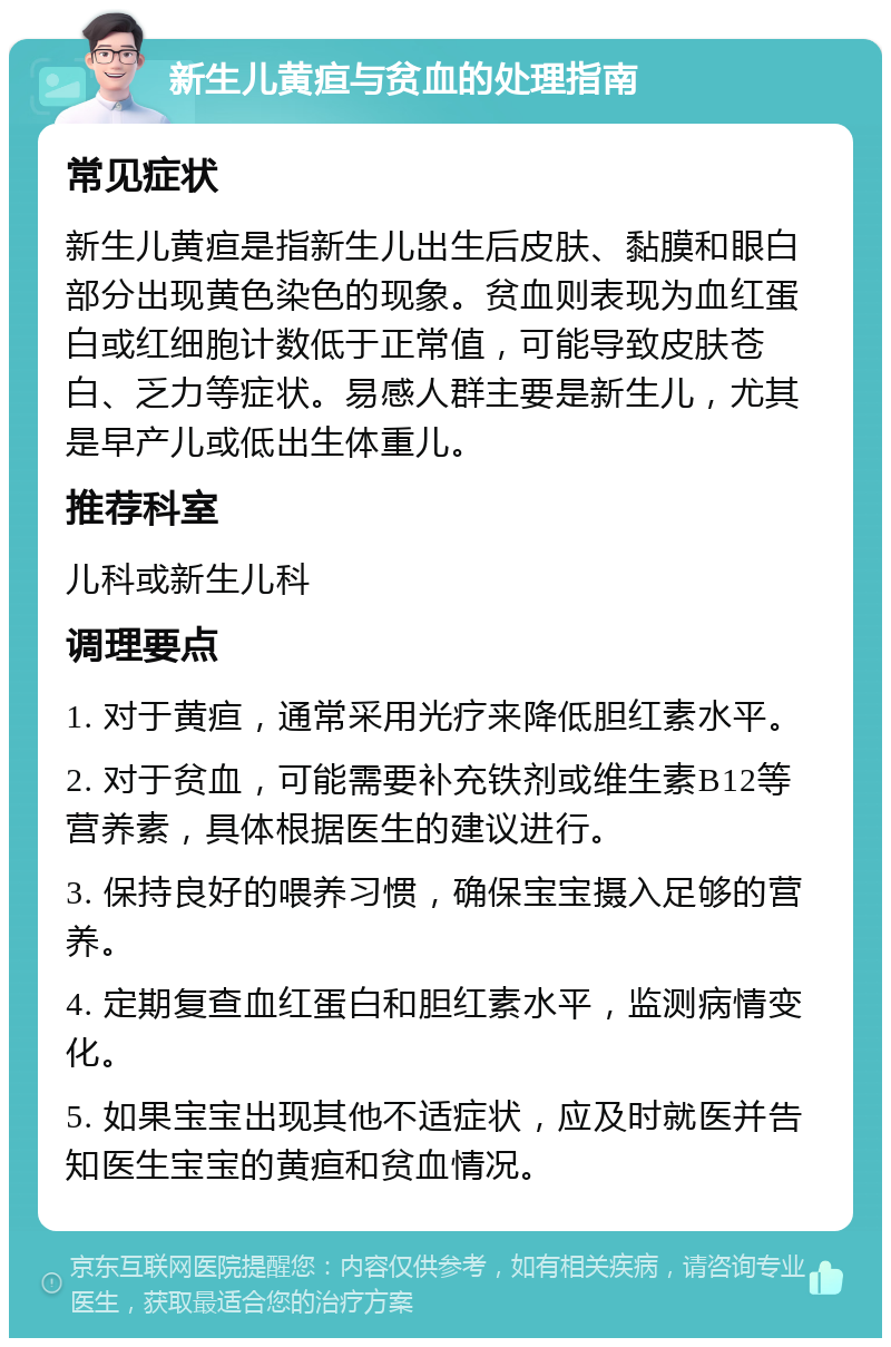 新生儿黄疸与贫血的处理指南 常见症状 新生儿黄疸是指新生儿出生后皮肤、黏膜和眼白部分出现黄色染色的现象。贫血则表现为血红蛋白或红细胞计数低于正常值，可能导致皮肤苍白、乏力等症状。易感人群主要是新生儿，尤其是早产儿或低出生体重儿。 推荐科室 儿科或新生儿科 调理要点 1. 对于黄疸，通常采用光疗来降低胆红素水平。 2. 对于贫血，可能需要补充铁剂或维生素B12等营养素，具体根据医生的建议进行。 3. 保持良好的喂养习惯，确保宝宝摄入足够的营养。 4. 定期复查血红蛋白和胆红素水平，监测病情变化。 5. 如果宝宝出现其他不适症状，应及时就医并告知医生宝宝的黄疸和贫血情况。