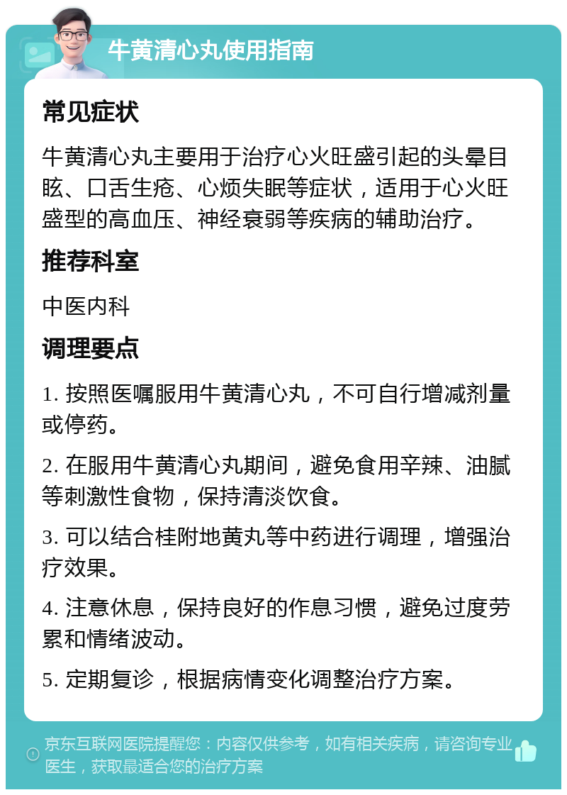 牛黄清心丸使用指南 常见症状 牛黄清心丸主要用于治疗心火旺盛引起的头晕目眩、口舌生疮、心烦失眠等症状，适用于心火旺盛型的高血压、神经衰弱等疾病的辅助治疗。 推荐科室 中医内科 调理要点 1. 按照医嘱服用牛黄清心丸，不可自行增减剂量或停药。 2. 在服用牛黄清心丸期间，避免食用辛辣、油腻等刺激性食物，保持清淡饮食。 3. 可以结合桂附地黄丸等中药进行调理，增强治疗效果。 4. 注意休息，保持良好的作息习惯，避免过度劳累和情绪波动。 5. 定期复诊，根据病情变化调整治疗方案。