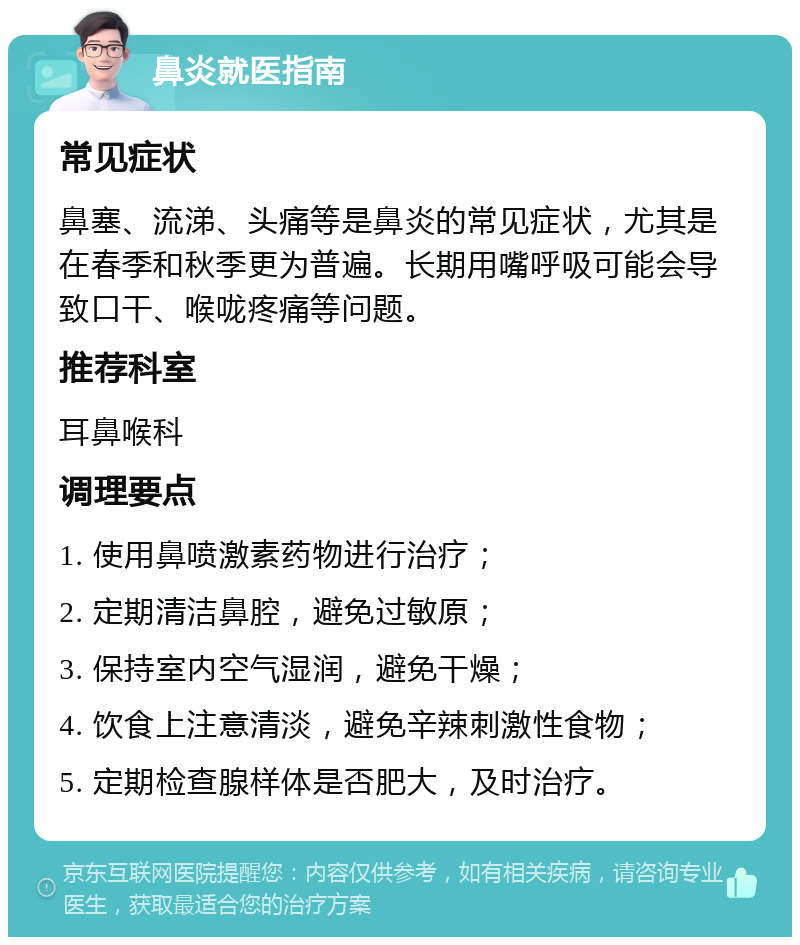 鼻炎就医指南 常见症状 鼻塞、流涕、头痛等是鼻炎的常见症状，尤其是在春季和秋季更为普遍。长期用嘴呼吸可能会导致口干、喉咙疼痛等问题。 推荐科室 耳鼻喉科 调理要点 1. 使用鼻喷激素药物进行治疗； 2. 定期清洁鼻腔，避免过敏原； 3. 保持室内空气湿润，避免干燥； 4. 饮食上注意清淡，避免辛辣刺激性食物； 5. 定期检查腺样体是否肥大，及时治疗。