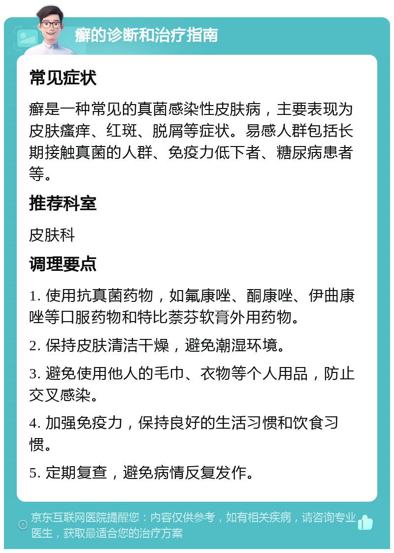 癣的诊断和治疗指南 常见症状 癣是一种常见的真菌感染性皮肤病，主要表现为皮肤瘙痒、红斑、脱屑等症状。易感人群包括长期接触真菌的人群、免疫力低下者、糖尿病患者等。 推荐科室 皮肤科 调理要点 1. 使用抗真菌药物，如氟康唑、酮康唑、伊曲康唑等口服药物和特比萘芬软膏外用药物。 2. 保持皮肤清洁干燥，避免潮湿环境。 3. 避免使用他人的毛巾、衣物等个人用品，防止交叉感染。 4. 加强免疫力，保持良好的生活习惯和饮食习惯。 5. 定期复查，避免病情反复发作。