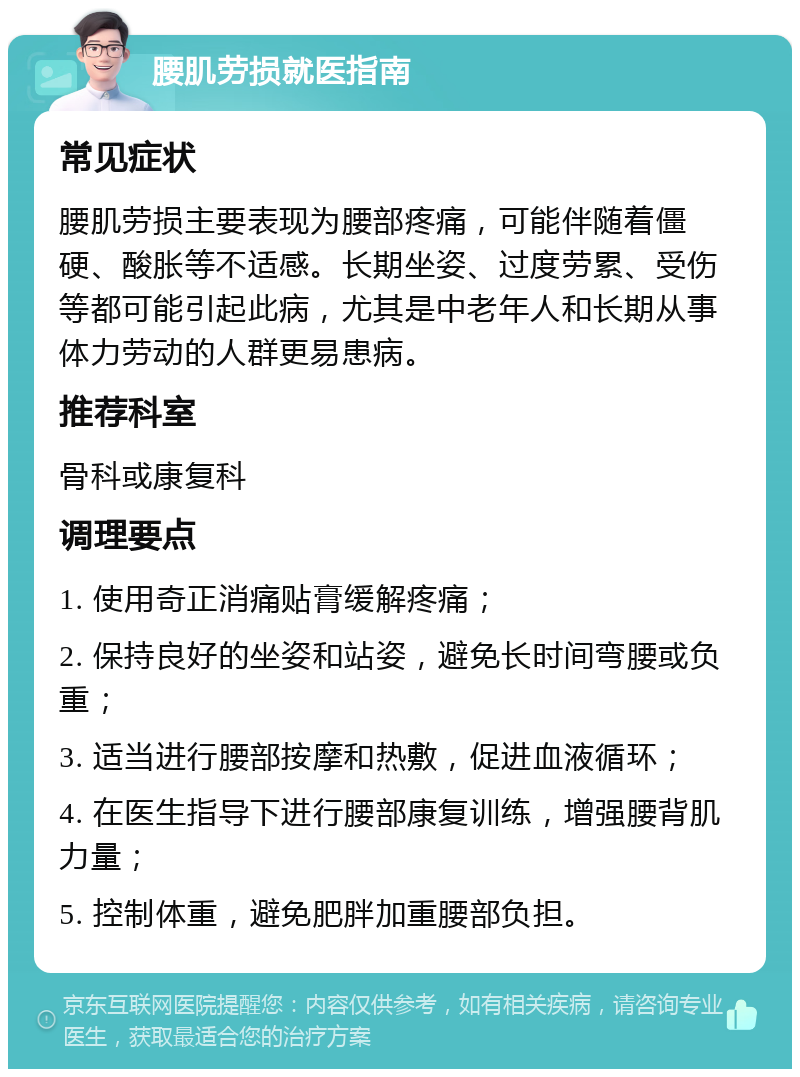 腰肌劳损就医指南 常见症状 腰肌劳损主要表现为腰部疼痛，可能伴随着僵硬、酸胀等不适感。长期坐姿、过度劳累、受伤等都可能引起此病，尤其是中老年人和长期从事体力劳动的人群更易患病。 推荐科室 骨科或康复科 调理要点 1. 使用奇正消痛贴膏缓解疼痛； 2. 保持良好的坐姿和站姿，避免长时间弯腰或负重； 3. 适当进行腰部按摩和热敷，促进血液循环； 4. 在医生指导下进行腰部康复训练，增强腰背肌力量； 5. 控制体重，避免肥胖加重腰部负担。