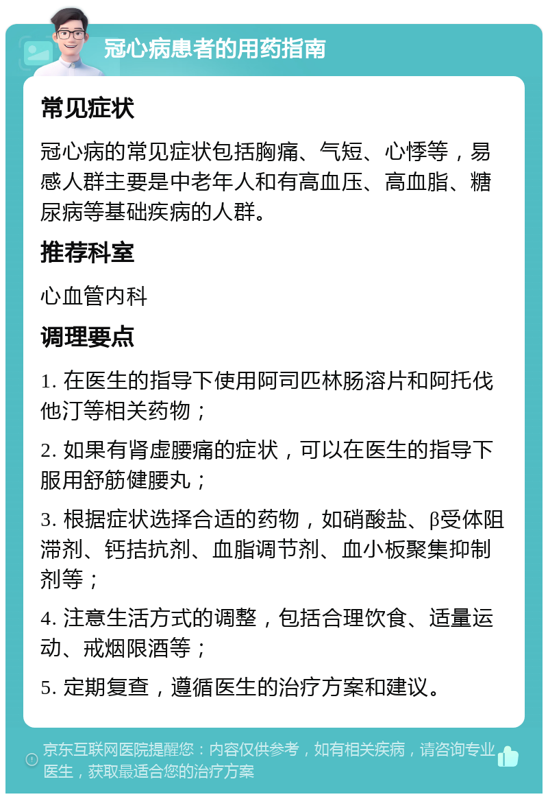 冠心病患者的用药指南 常见症状 冠心病的常见症状包括胸痛、气短、心悸等，易感人群主要是中老年人和有高血压、高血脂、糖尿病等基础疾病的人群。 推荐科室 心血管内科 调理要点 1. 在医生的指导下使用阿司匹林肠溶片和阿托伐他汀等相关药物； 2. 如果有肾虚腰痛的症状，可以在医生的指导下服用舒筋健腰丸； 3. 根据症状选择合适的药物，如硝酸盐、β受体阻滞剂、钙拮抗剂、血脂调节剂、血小板聚集抑制剂等； 4. 注意生活方式的调整，包括合理饮食、适量运动、戒烟限酒等； 5. 定期复查，遵循医生的治疗方案和建议。