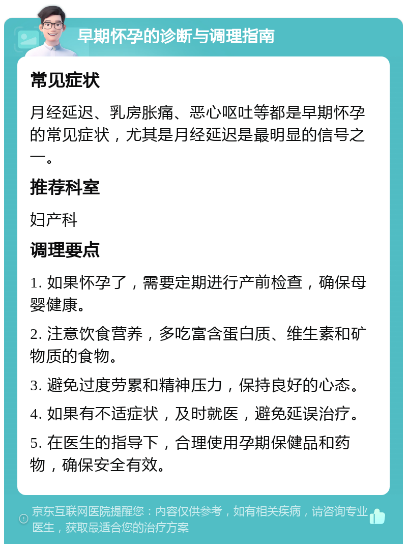 早期怀孕的诊断与调理指南 常见症状 月经延迟、乳房胀痛、恶心呕吐等都是早期怀孕的常见症状，尤其是月经延迟是最明显的信号之一。 推荐科室 妇产科 调理要点 1. 如果怀孕了，需要定期进行产前检查，确保母婴健康。 2. 注意饮食营养，多吃富含蛋白质、维生素和矿物质的食物。 3. 避免过度劳累和精神压力，保持良好的心态。 4. 如果有不适症状，及时就医，避免延误治疗。 5. 在医生的指导下，合理使用孕期保健品和药物，确保安全有效。