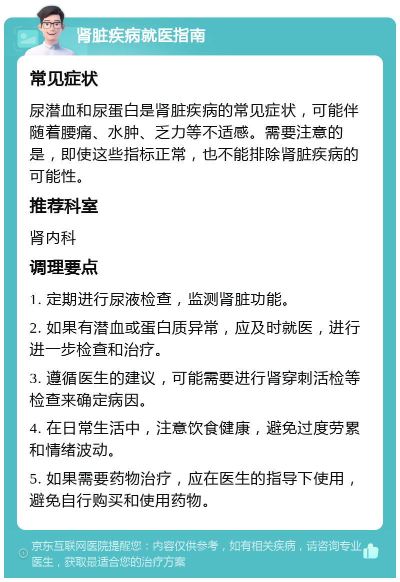 肾脏疾病就医指南 常见症状 尿潜血和尿蛋白是肾脏疾病的常见症状，可能伴随着腰痛、水肿、乏力等不适感。需要注意的是，即使这些指标正常，也不能排除肾脏疾病的可能性。 推荐科室 肾内科 调理要点 1. 定期进行尿液检查，监测肾脏功能。 2. 如果有潜血或蛋白质异常，应及时就医，进行进一步检查和治疗。 3. 遵循医生的建议，可能需要进行肾穿刺活检等检查来确定病因。 4. 在日常生活中，注意饮食健康，避免过度劳累和情绪波动。 5. 如果需要药物治疗，应在医生的指导下使用，避免自行购买和使用药物。