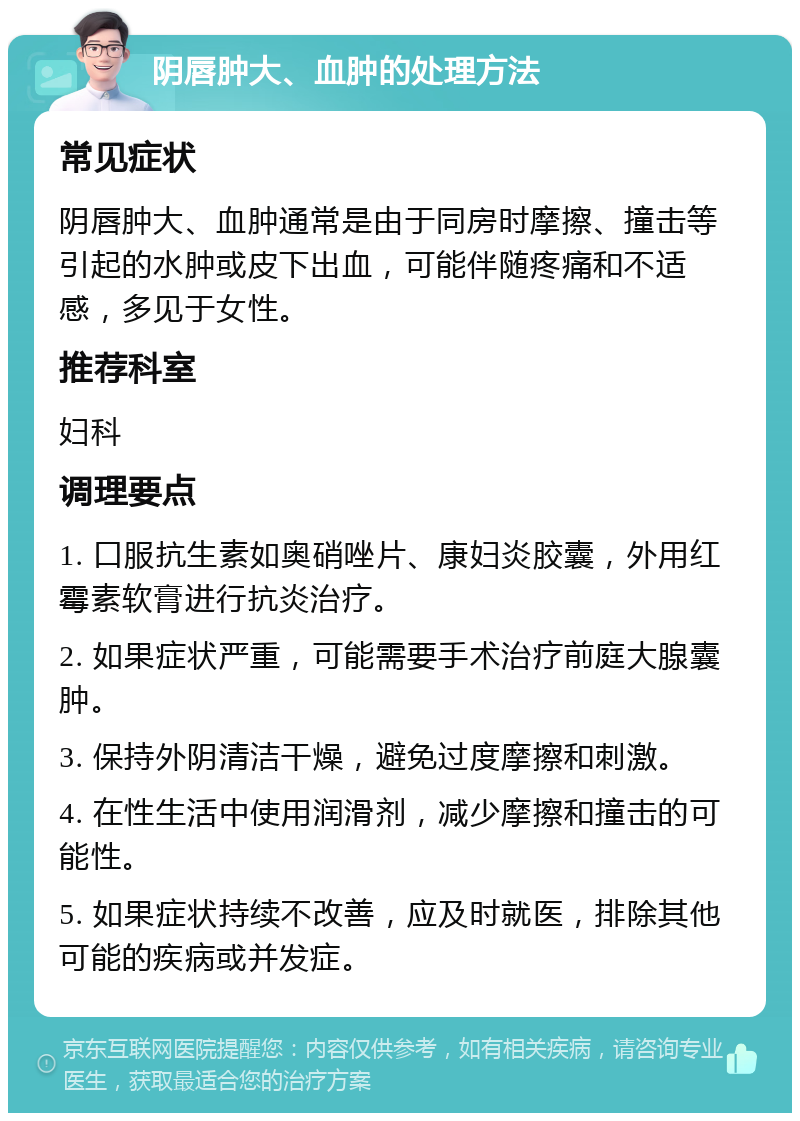 阴唇肿大、血肿的处理方法 常见症状 阴唇肿大、血肿通常是由于同房时摩擦、撞击等引起的水肿或皮下出血，可能伴随疼痛和不适感，多见于女性。 推荐科室 妇科 调理要点 1. 口服抗生素如奥硝唑片、康妇炎胶囊，外用红霉素软膏进行抗炎治疗。 2. 如果症状严重，可能需要手术治疗前庭大腺囊肿。 3. 保持外阴清洁干燥，避免过度摩擦和刺激。 4. 在性生活中使用润滑剂，减少摩擦和撞击的可能性。 5. 如果症状持续不改善，应及时就医，排除其他可能的疾病或并发症。