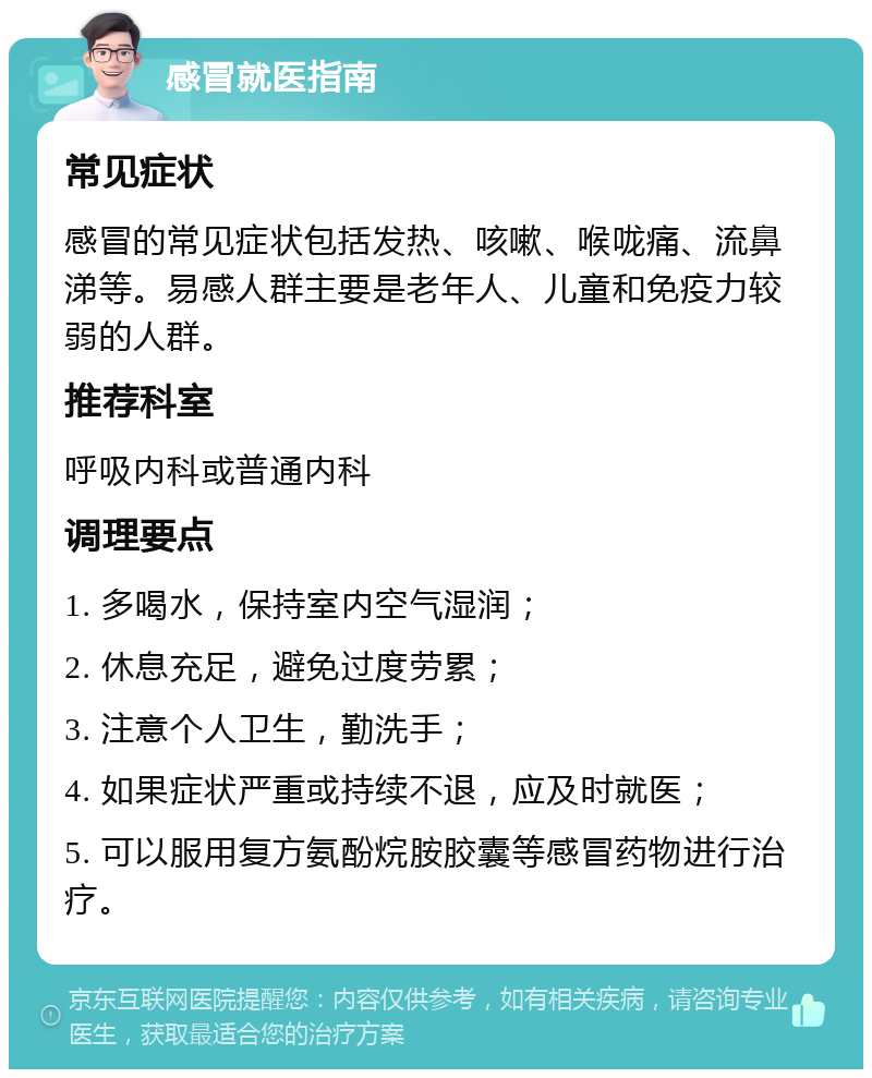 感冒就医指南 常见症状 感冒的常见症状包括发热、咳嗽、喉咙痛、流鼻涕等。易感人群主要是老年人、儿童和免疫力较弱的人群。 推荐科室 呼吸内科或普通内科 调理要点 1. 多喝水，保持室内空气湿润； 2. 休息充足，避免过度劳累； 3. 注意个人卫生，勤洗手； 4. 如果症状严重或持续不退，应及时就医； 5. 可以服用复方氨酚烷胺胶囊等感冒药物进行治疗。