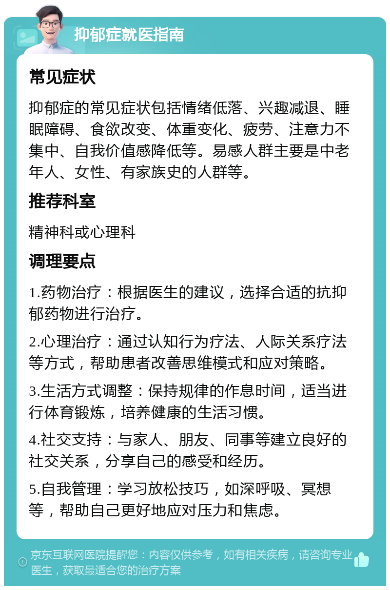 抑郁症就医指南 常见症状 抑郁症的常见症状包括情绪低落、兴趣减退、睡眠障碍、食欲改变、体重变化、疲劳、注意力不集中、自我价值感降低等。易感人群主要是中老年人、女性、有家族史的人群等。 推荐科室 精神科或心理科 调理要点 1.药物治疗：根据医生的建议，选择合适的抗抑郁药物进行治疗。 2.心理治疗：通过认知行为疗法、人际关系疗法等方式，帮助患者改善思维模式和应对策略。 3.生活方式调整：保持规律的作息时间，适当进行体育锻炼，培养健康的生活习惯。 4.社交支持：与家人、朋友、同事等建立良好的社交关系，分享自己的感受和经历。 5.自我管理：学习放松技巧，如深呼吸、冥想等，帮助自己更好地应对压力和焦虑。