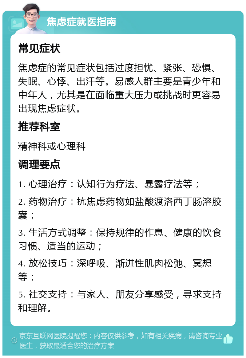 焦虑症就医指南 常见症状 焦虑症的常见症状包括过度担忧、紧张、恐惧、失眠、心悸、出汗等。易感人群主要是青少年和中年人，尤其是在面临重大压力或挑战时更容易出现焦虑症状。 推荐科室 精神科或心理科 调理要点 1. 心理治疗：认知行为疗法、暴露疗法等； 2. 药物治疗：抗焦虑药物如盐酸渡洛西丁肠溶胶囊； 3. 生活方式调整：保持规律的作息、健康的饮食习惯、适当的运动； 4. 放松技巧：深呼吸、渐进性肌肉松弛、冥想等； 5. 社交支持：与家人、朋友分享感受，寻求支持和理解。