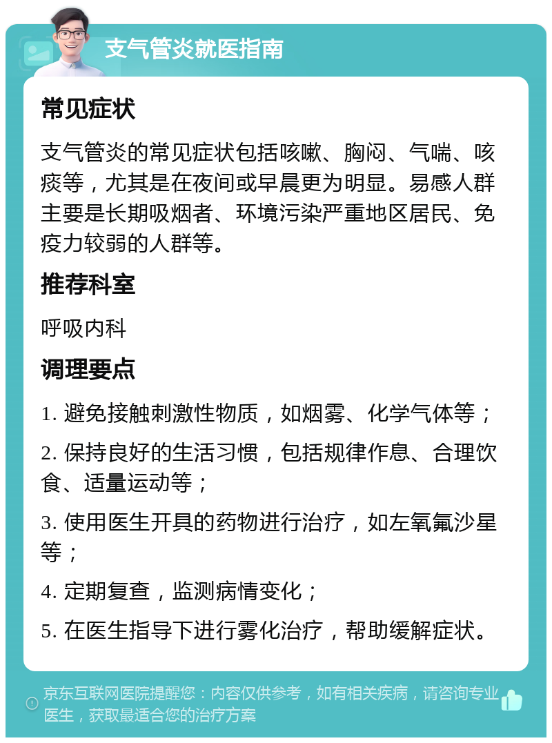 支气管炎就医指南 常见症状 支气管炎的常见症状包括咳嗽、胸闷、气喘、咳痰等，尤其是在夜间或早晨更为明显。易感人群主要是长期吸烟者、环境污染严重地区居民、免疫力较弱的人群等。 推荐科室 呼吸内科 调理要点 1. 避免接触刺激性物质，如烟雾、化学气体等； 2. 保持良好的生活习惯，包括规律作息、合理饮食、适量运动等； 3. 使用医生开具的药物进行治疗，如左氧氟沙星等； 4. 定期复查，监测病情变化； 5. 在医生指导下进行雾化治疗，帮助缓解症状。