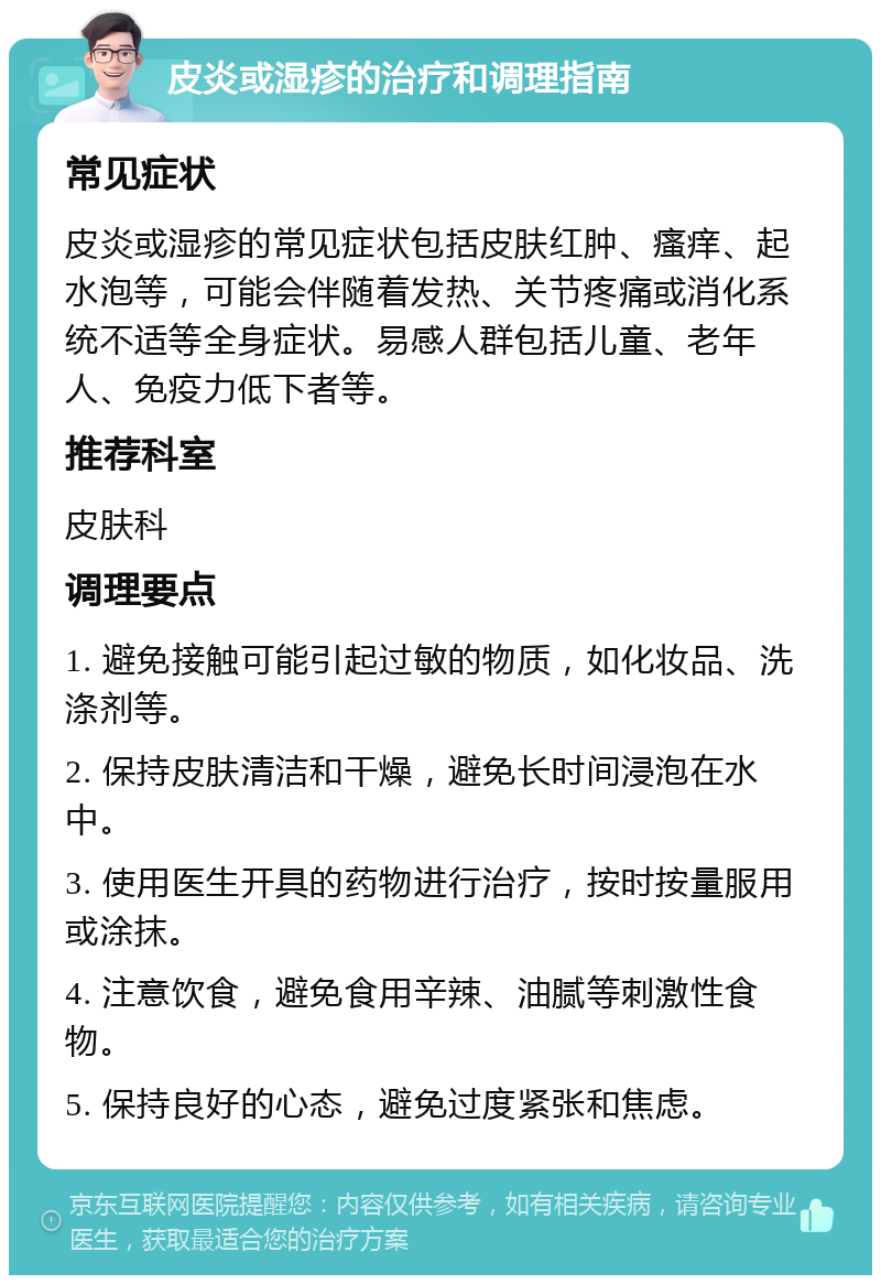 皮炎或湿疹的治疗和调理指南 常见症状 皮炎或湿疹的常见症状包括皮肤红肿、瘙痒、起水泡等，可能会伴随着发热、关节疼痛或消化系统不适等全身症状。易感人群包括儿童、老年人、免疫力低下者等。 推荐科室 皮肤科 调理要点 1. 避免接触可能引起过敏的物质，如化妆品、洗涤剂等。 2. 保持皮肤清洁和干燥，避免长时间浸泡在水中。 3. 使用医生开具的药物进行治疗，按时按量服用或涂抹。 4. 注意饮食，避免食用辛辣、油腻等刺激性食物。 5. 保持良好的心态，避免过度紧张和焦虑。