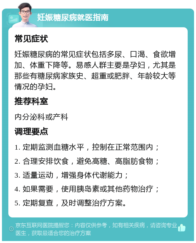 妊娠糖尿病就医指南 常见症状 妊娠糖尿病的常见症状包括多尿、口渴、食欲增加、体重下降等。易感人群主要是孕妇，尤其是那些有糖尿病家族史、超重或肥胖、年龄较大等情况的孕妇。 推荐科室 内分泌科或产科 调理要点 1. 定期监测血糖水平，控制在正常范围内； 2. 合理安排饮食，避免高糖、高脂肪食物； 3. 适量运动，增强身体代谢能力； 4. 如果需要，使用胰岛素或其他药物治疗； 5. 定期复查，及时调整治疗方案。