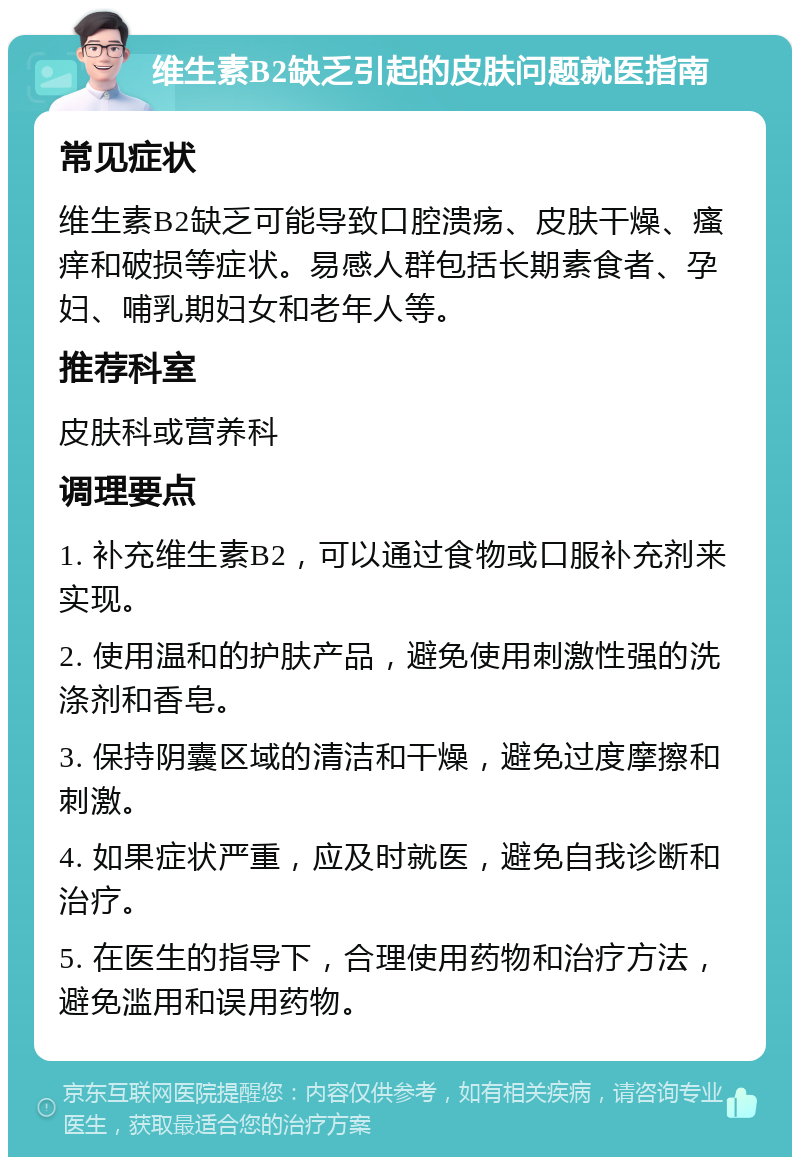 维生素B2缺乏引起的皮肤问题就医指南 常见症状 维生素B2缺乏可能导致口腔溃疡、皮肤干燥、瘙痒和破损等症状。易感人群包括长期素食者、孕妇、哺乳期妇女和老年人等。 推荐科室 皮肤科或营养科 调理要点 1. 补充维生素B2，可以通过食物或口服补充剂来实现。 2. 使用温和的护肤产品，避免使用刺激性强的洗涤剂和香皂。 3. 保持阴囊区域的清洁和干燥，避免过度摩擦和刺激。 4. 如果症状严重，应及时就医，避免自我诊断和治疗。 5. 在医生的指导下，合理使用药物和治疗方法，避免滥用和误用药物。