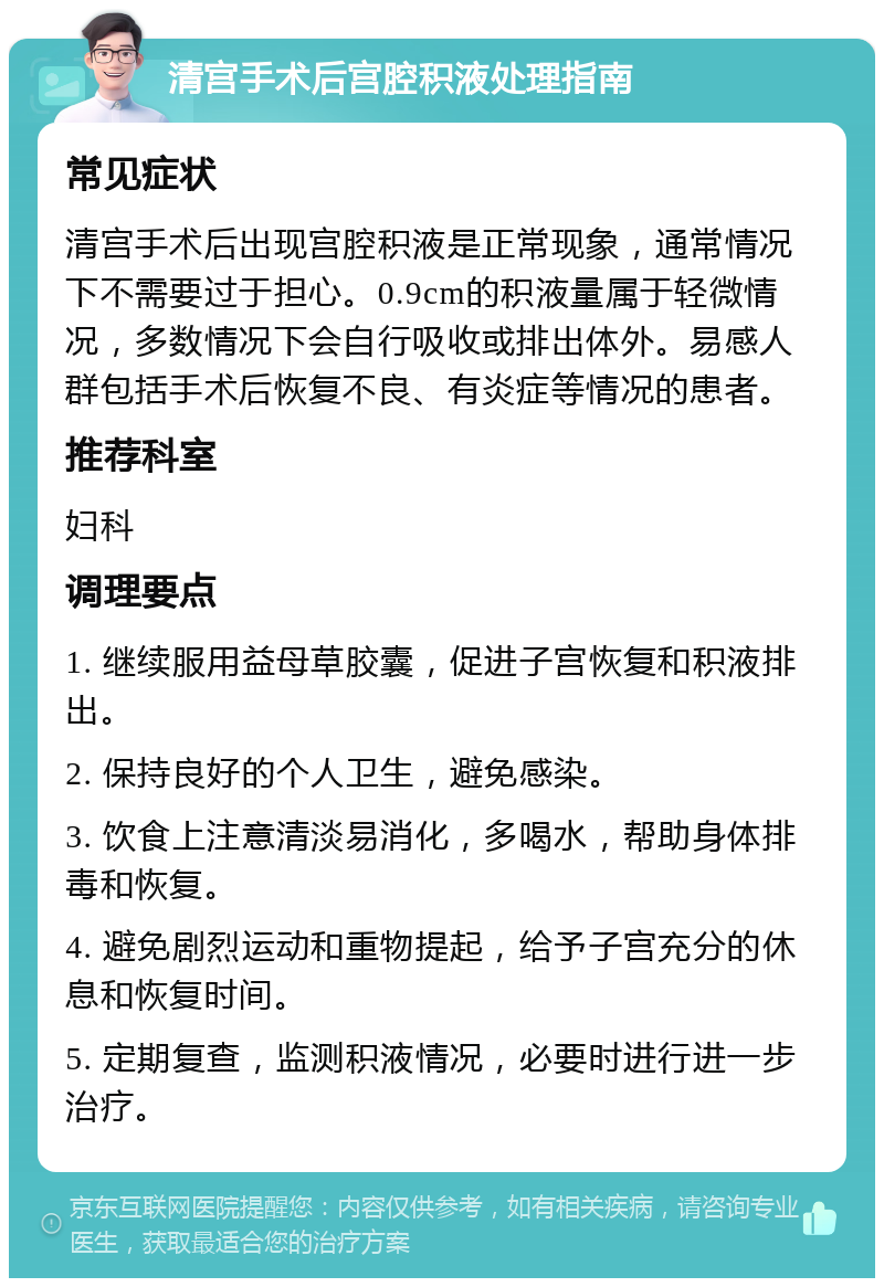 清宫手术后宫腔积液处理指南 常见症状 清宫手术后出现宫腔积液是正常现象，通常情况下不需要过于担心。0.9cm的积液量属于轻微情况，多数情况下会自行吸收或排出体外。易感人群包括手术后恢复不良、有炎症等情况的患者。 推荐科室 妇科 调理要点 1. 继续服用益母草胶囊，促进子宫恢复和积液排出。 2. 保持良好的个人卫生，避免感染。 3. 饮食上注意清淡易消化，多喝水，帮助身体排毒和恢复。 4. 避免剧烈运动和重物提起，给予子宫充分的休息和恢复时间。 5. 定期复查，监测积液情况，必要时进行进一步治疗。