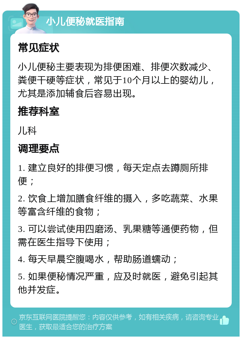 小儿便秘就医指南 常见症状 小儿便秘主要表现为排便困难、排便次数减少、粪便干硬等症状，常见于10个月以上的婴幼儿，尤其是添加辅食后容易出现。 推荐科室 儿科 调理要点 1. 建立良好的排便习惯，每天定点去蹲厕所排便； 2. 饮食上增加膳食纤维的摄入，多吃蔬菜、水果等富含纤维的食物； 3. 可以尝试使用四磨汤、乳果糖等通便药物，但需在医生指导下使用； 4. 每天早晨空腹喝水，帮助肠道蠕动； 5. 如果便秘情况严重，应及时就医，避免引起其他并发症。