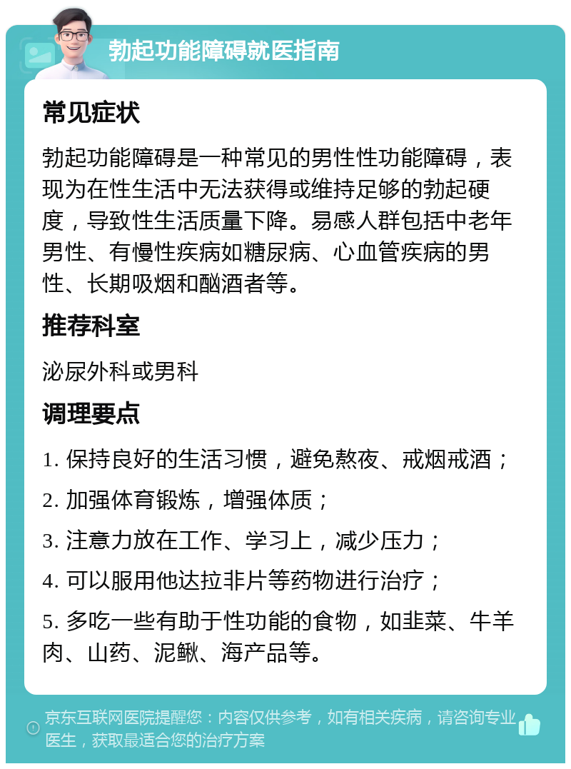 勃起功能障碍就医指南 常见症状 勃起功能障碍是一种常见的男性性功能障碍，表现为在性生活中无法获得或维持足够的勃起硬度，导致性生活质量下降。易感人群包括中老年男性、有慢性疾病如糖尿病、心血管疾病的男性、长期吸烟和酗酒者等。 推荐科室 泌尿外科或男科 调理要点 1. 保持良好的生活习惯，避免熬夜、戒烟戒酒； 2. 加强体育锻炼，增强体质； 3. 注意力放在工作、学习上，减少压力； 4. 可以服用他达拉非片等药物进行治疗； 5. 多吃一些有助于性功能的食物，如韭菜、牛羊肉、山药、泥鳅、海产品等。