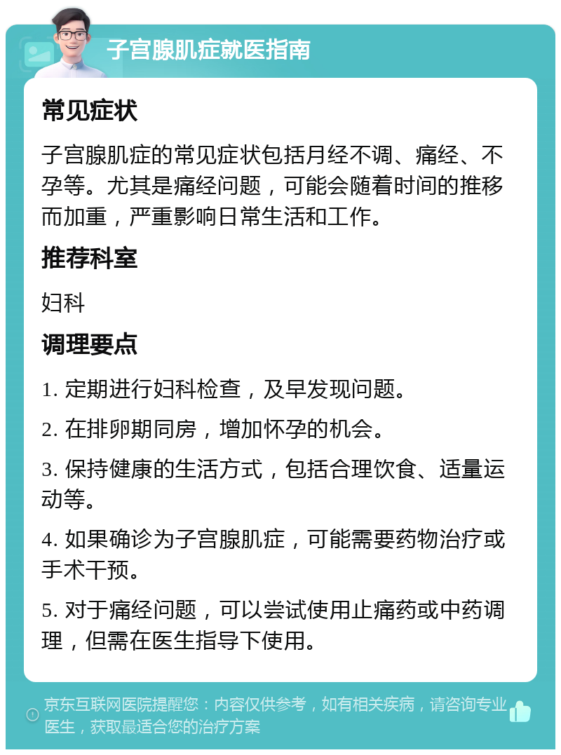 子宫腺肌症就医指南 常见症状 子宫腺肌症的常见症状包括月经不调、痛经、不孕等。尤其是痛经问题，可能会随着时间的推移而加重，严重影响日常生活和工作。 推荐科室 妇科 调理要点 1. 定期进行妇科检查，及早发现问题。 2. 在排卵期同房，增加怀孕的机会。 3. 保持健康的生活方式，包括合理饮食、适量运动等。 4. 如果确诊为子宫腺肌症，可能需要药物治疗或手术干预。 5. 对于痛经问题，可以尝试使用止痛药或中药调理，但需在医生指导下使用。