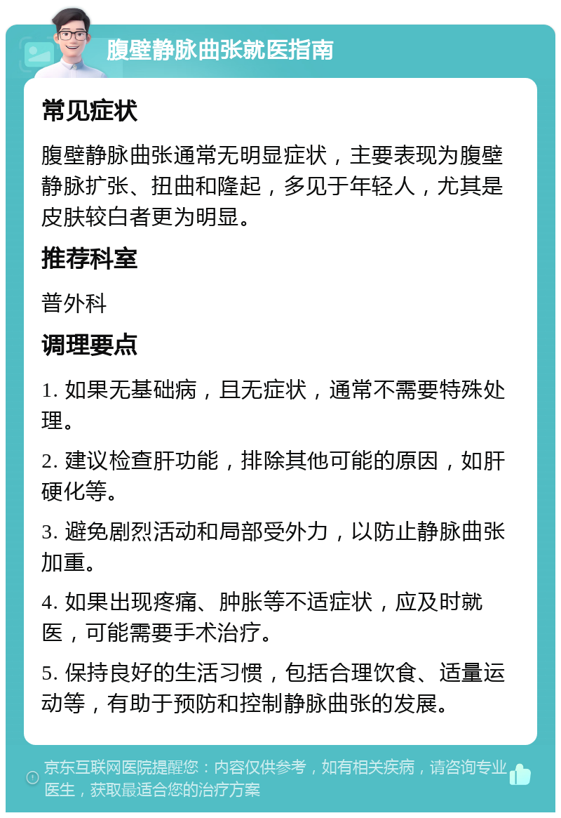 腹壁静脉曲张就医指南 常见症状 腹壁静脉曲张通常无明显症状，主要表现为腹壁静脉扩张、扭曲和隆起，多见于年轻人，尤其是皮肤较白者更为明显。 推荐科室 普外科 调理要点 1. 如果无基础病，且无症状，通常不需要特殊处理。 2. 建议检查肝功能，排除其他可能的原因，如肝硬化等。 3. 避免剧烈活动和局部受外力，以防止静脉曲张加重。 4. 如果出现疼痛、肿胀等不适症状，应及时就医，可能需要手术治疗。 5. 保持良好的生活习惯，包括合理饮食、适量运动等，有助于预防和控制静脉曲张的发展。