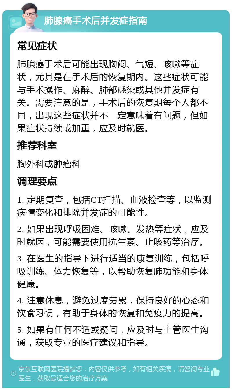 肺腺癌手术后并发症指南 常见症状 肺腺癌手术后可能出现胸闷、气短、咳嗽等症状，尤其是在手术后的恢复期内。这些症状可能与手术操作、麻醉、肺部感染或其他并发症有关。需要注意的是，手术后的恢复期每个人都不同，出现这些症状并不一定意味着有问题，但如果症状持续或加重，应及时就医。 推荐科室 胸外科或肿瘤科 调理要点 1. 定期复查，包括CT扫描、血液检查等，以监测病情变化和排除并发症的可能性。 2. 如果出现呼吸困难、咳嗽、发热等症状，应及时就医，可能需要使用抗生素、止咳药等治疗。 3. 在医生的指导下进行适当的康复训练，包括呼吸训练、体力恢复等，以帮助恢复肺功能和身体健康。 4. 注意休息，避免过度劳累，保持良好的心态和饮食习惯，有助于身体的恢复和免疫力的提高。 5. 如果有任何不适或疑问，应及时与主管医生沟通，获取专业的医疗建议和指导。