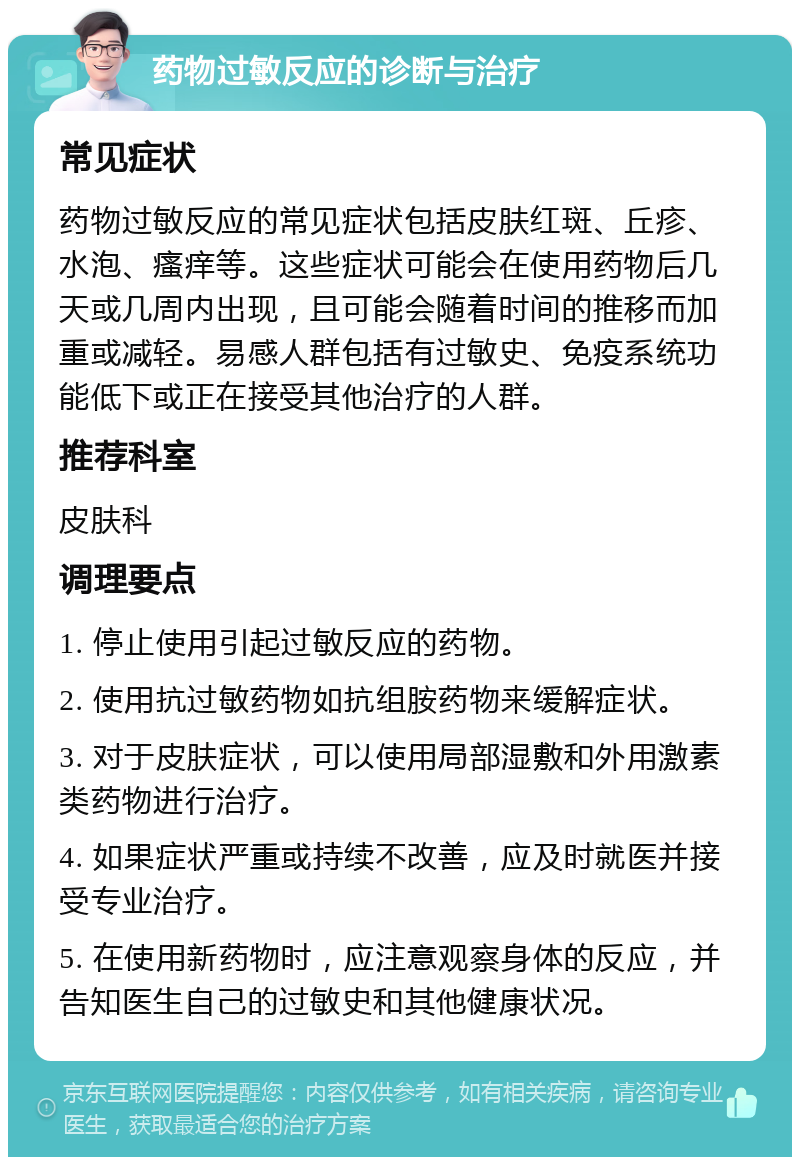 药物过敏反应的诊断与治疗 常见症状 药物过敏反应的常见症状包括皮肤红斑、丘疹、水泡、瘙痒等。这些症状可能会在使用药物后几天或几周内出现，且可能会随着时间的推移而加重或减轻。易感人群包括有过敏史、免疫系统功能低下或正在接受其他治疗的人群。 推荐科室 皮肤科 调理要点 1. 停止使用引起过敏反应的药物。 2. 使用抗过敏药物如抗组胺药物来缓解症状。 3. 对于皮肤症状，可以使用局部湿敷和外用激素类药物进行治疗。 4. 如果症状严重或持续不改善，应及时就医并接受专业治疗。 5. 在使用新药物时，应注意观察身体的反应，并告知医生自己的过敏史和其他健康状况。