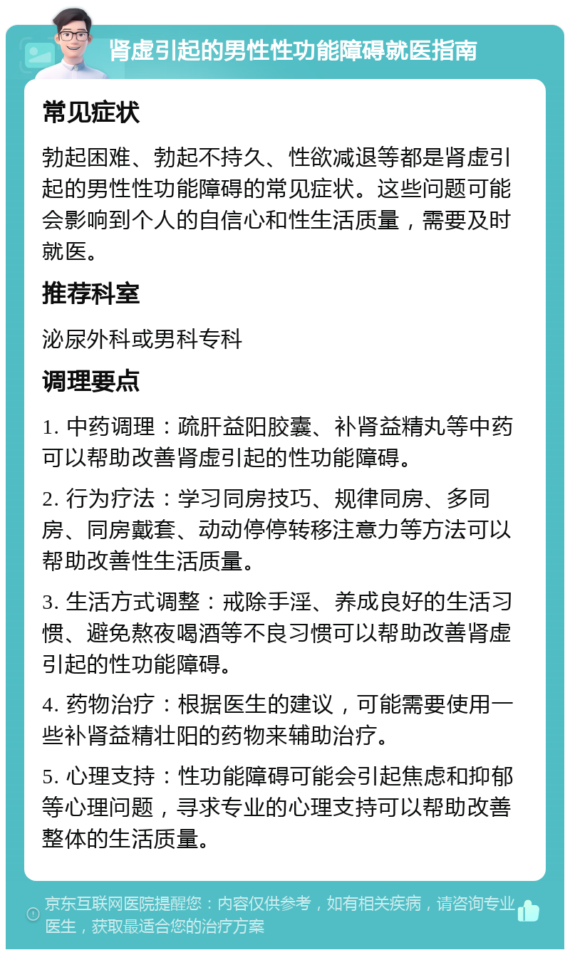 肾虚引起的男性性功能障碍就医指南 常见症状 勃起困难、勃起不持久、性欲减退等都是肾虚引起的男性性功能障碍的常见症状。这些问题可能会影响到个人的自信心和性生活质量，需要及时就医。 推荐科室 泌尿外科或男科专科 调理要点 1. 中药调理：疏肝益阳胶囊、补肾益精丸等中药可以帮助改善肾虚引起的性功能障碍。 2. 行为疗法：学习同房技巧、规律同房、多同房、同房戴套、动动停停转移注意力等方法可以帮助改善性生活质量。 3. 生活方式调整：戒除手淫、养成良好的生活习惯、避免熬夜喝酒等不良习惯可以帮助改善肾虚引起的性功能障碍。 4. 药物治疗：根据医生的建议，可能需要使用一些补肾益精壮阳的药物来辅助治疗。 5. 心理支持：性功能障碍可能会引起焦虑和抑郁等心理问题，寻求专业的心理支持可以帮助改善整体的生活质量。