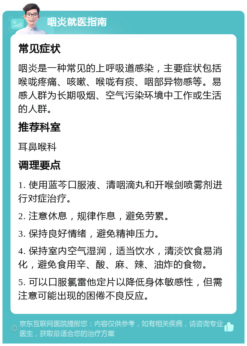 咽炎就医指南 常见症状 咽炎是一种常见的上呼吸道感染，主要症状包括喉咙疼痛、咳嗽、喉咙有痰、咽部异物感等。易感人群为长期吸烟、空气污染环境中工作或生活的人群。 推荐科室 耳鼻喉科 调理要点 1. 使用蓝芩口服液、清咽滴丸和开喉剑喷雾剂进行对症治疗。 2. 注意休息，规律作息，避免劳累。 3. 保持良好情绪，避免精神压力。 4. 保持室内空气湿润，适当饮水，清淡饮食易消化，避免食用辛、酸、麻、辣、油炸的食物。 5. 可以口服氯雷他定片以降低身体敏感性，但需注意可能出现的困倦不良反应。