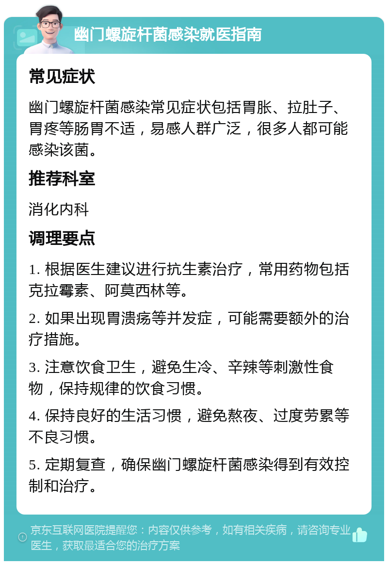 幽门螺旋杆菌感染就医指南 常见症状 幽门螺旋杆菌感染常见症状包括胃胀、拉肚子、胃疼等肠胃不适，易感人群广泛，很多人都可能感染该菌。 推荐科室 消化内科 调理要点 1. 根据医生建议进行抗生素治疗，常用药物包括克拉霉素、阿莫西林等。 2. 如果出现胃溃疡等并发症，可能需要额外的治疗措施。 3. 注意饮食卫生，避免生冷、辛辣等刺激性食物，保持规律的饮食习惯。 4. 保持良好的生活习惯，避免熬夜、过度劳累等不良习惯。 5. 定期复查，确保幽门螺旋杆菌感染得到有效控制和治疗。