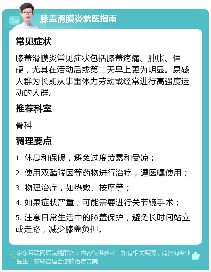 膝盖滑膜炎就医指南 常见症状 膝盖滑膜炎常见症状包括膝盖疼痛、肿胀、僵硬，尤其在活动后或第二天早上更为明显。易感人群为长期从事重体力劳动或经常进行高强度运动的人群。 推荐科室 骨科 调理要点 1. 休息和保暖，避免过度劳累和受凉； 2. 使用双醋瑞因等药物进行治疗，遵医嘱使用； 3. 物理治疗，如热敷、按摩等； 4. 如果症状严重，可能需要进行关节镜手术； 5. 注意日常生活中的膝盖保护，避免长时间站立或走路，减少膝盖负担。