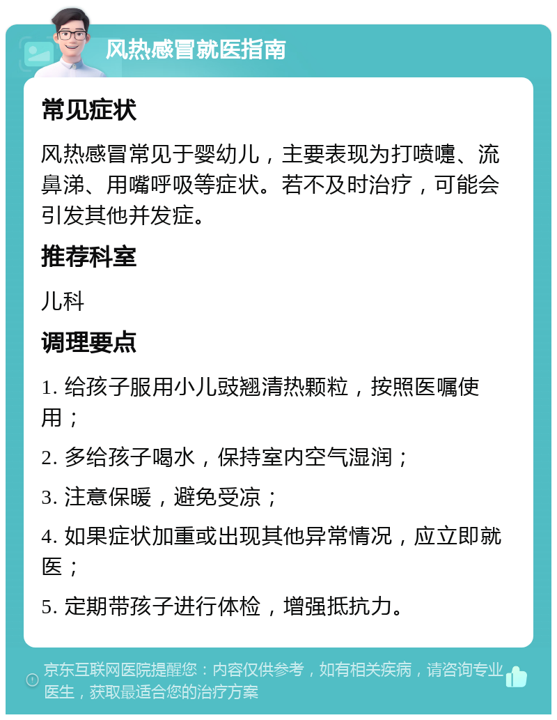 风热感冒就医指南 常见症状 风热感冒常见于婴幼儿，主要表现为打喷嚏、流鼻涕、用嘴呼吸等症状。若不及时治疗，可能会引发其他并发症。 推荐科室 儿科 调理要点 1. 给孩子服用小儿豉翘清热颗粒，按照医嘱使用； 2. 多给孩子喝水，保持室内空气湿润； 3. 注意保暖，避免受凉； 4. 如果症状加重或出现其他异常情况，应立即就医； 5. 定期带孩子进行体检，增强抵抗力。