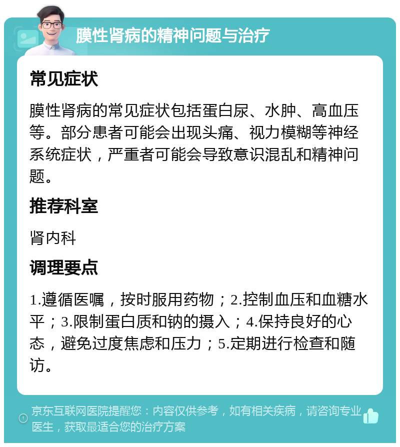 膜性肾病的精神问题与治疗 常见症状 膜性肾病的常见症状包括蛋白尿、水肿、高血压等。部分患者可能会出现头痛、视力模糊等神经系统症状，严重者可能会导致意识混乱和精神问题。 推荐科室 肾内科 调理要点 1.遵循医嘱，按时服用药物；2.控制血压和血糖水平；3.限制蛋白质和钠的摄入；4.保持良好的心态，避免过度焦虑和压力；5.定期进行检查和随访。