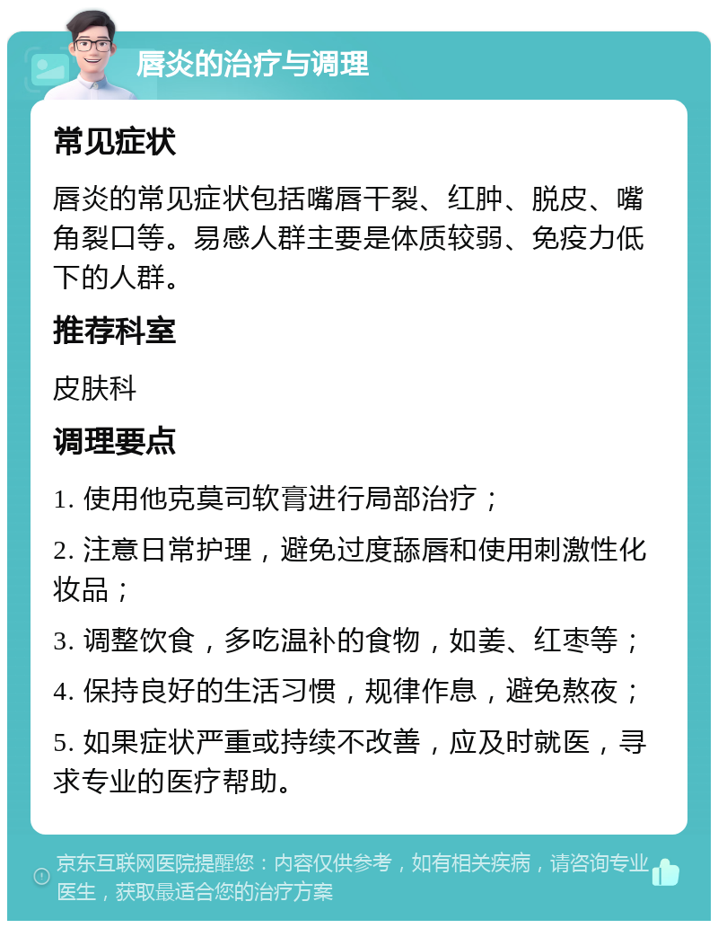 唇炎的治疗与调理 常见症状 唇炎的常见症状包括嘴唇干裂、红肿、脱皮、嘴角裂口等。易感人群主要是体质较弱、免疫力低下的人群。 推荐科室 皮肤科 调理要点 1. 使用他克莫司软膏进行局部治疗； 2. 注意日常护理，避免过度舔唇和使用刺激性化妆品； 3. 调整饮食，多吃温补的食物，如姜、红枣等； 4. 保持良好的生活习惯，规律作息，避免熬夜； 5. 如果症状严重或持续不改善，应及时就医，寻求专业的医疗帮助。