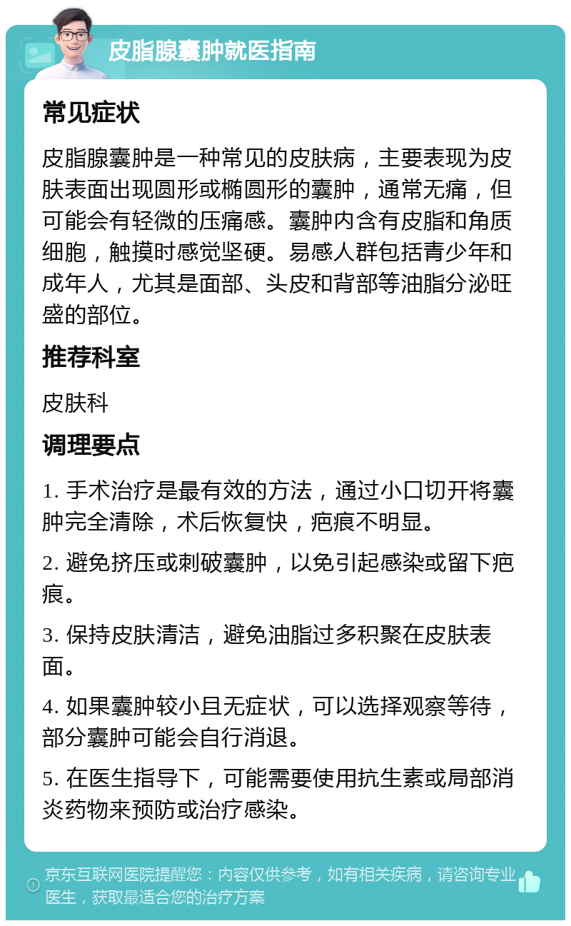 皮脂腺囊肿就医指南 常见症状 皮脂腺囊肿是一种常见的皮肤病，主要表现为皮肤表面出现圆形或椭圆形的囊肿，通常无痛，但可能会有轻微的压痛感。囊肿内含有皮脂和角质细胞，触摸时感觉坚硬。易感人群包括青少年和成年人，尤其是面部、头皮和背部等油脂分泌旺盛的部位。 推荐科室 皮肤科 调理要点 1. 手术治疗是最有效的方法，通过小口切开将囊肿完全清除，术后恢复快，疤痕不明显。 2. 避免挤压或刺破囊肿，以免引起感染或留下疤痕。 3. 保持皮肤清洁，避免油脂过多积聚在皮肤表面。 4. 如果囊肿较小且无症状，可以选择观察等待，部分囊肿可能会自行消退。 5. 在医生指导下，可能需要使用抗生素或局部消炎药物来预防或治疗感染。