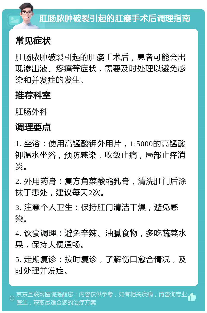 肛肠脓肿破裂引起的肛瘘手术后调理指南 常见症状 肛肠脓肿破裂引起的肛瘘手术后，患者可能会出现渗出液、疼痛等症状，需要及时处理以避免感染和并发症的发生。 推荐科室 肛肠外科 调理要点 1. 坐浴：使用高锰酸钾外用片，1:5000的高锰酸钾温水坐浴，预防感染，收敛止痛，局部止痒消炎。 2. 外用药膏：复方角菜酸酯乳膏，清洗肛门后涂抹于患处，建议每天2次。 3. 注意个人卫生：保持肛门清洁干燥，避免感染。 4. 饮食调理：避免辛辣、油腻食物，多吃蔬菜水果，保持大便通畅。 5. 定期复诊：按时复诊，了解伤口愈合情况，及时处理并发症。