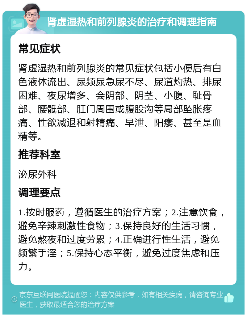 肾虚湿热和前列腺炎的治疗和调理指南 常见症状 肾虚湿热和前列腺炎的常见症状包括小便后有白色液体流出、尿频尿急尿不尽、尿道灼热、排尿困难、夜尿增多、会阴部、阴茎、小腹、耻骨部、腰骶部、肛门周围或腹股沟等局部坠胀疼痛、性欲减退和射精痛、早泄、阳痿、甚至是血精等。 推荐科室 泌尿外科 调理要点 1.按时服药，遵循医生的治疗方案；2.注意饮食，避免辛辣刺激性食物；3.保持良好的生活习惯，避免熬夜和过度劳累；4.正确进行性生活，避免频繁手淫；5.保持心态平衡，避免过度焦虑和压力。