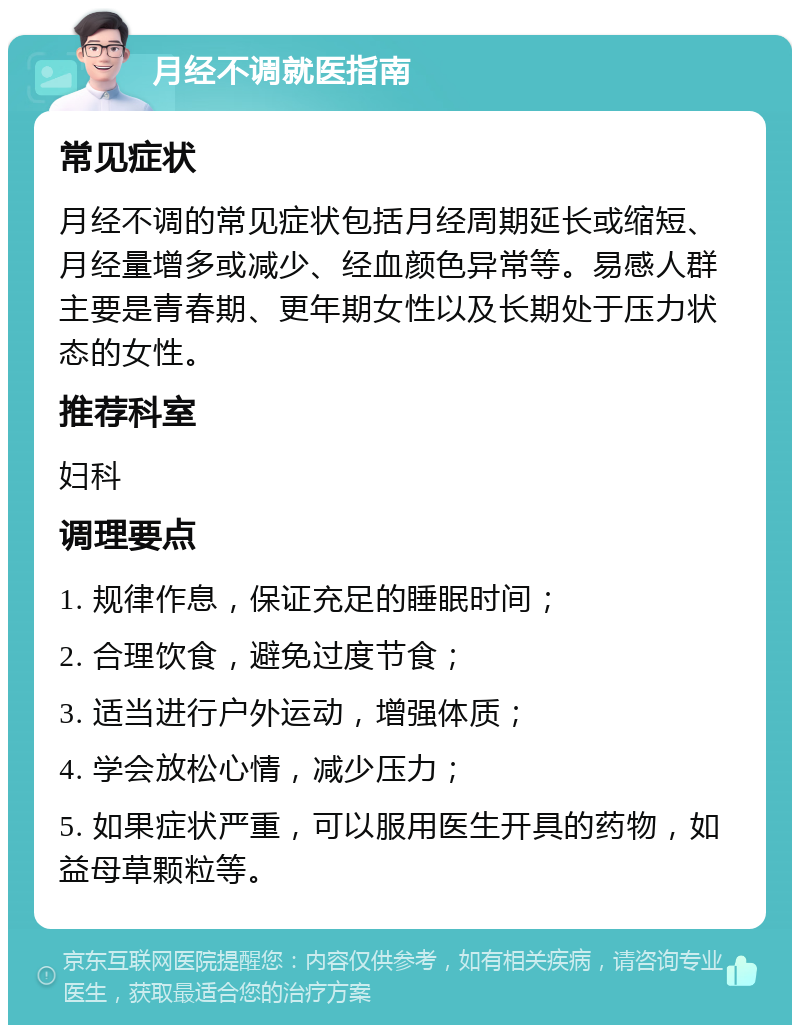 月经不调就医指南 常见症状 月经不调的常见症状包括月经周期延长或缩短、月经量增多或减少、经血颜色异常等。易感人群主要是青春期、更年期女性以及长期处于压力状态的女性。 推荐科室 妇科 调理要点 1. 规律作息，保证充足的睡眠时间； 2. 合理饮食，避免过度节食； 3. 适当进行户外运动，增强体质； 4. 学会放松心情，减少压力； 5. 如果症状严重，可以服用医生开具的药物，如益母草颗粒等。