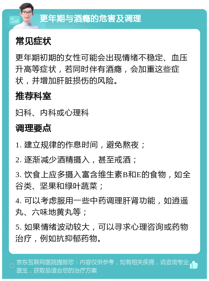 更年期与酒瘾的危害及调理 常见症状 更年期初期的女性可能会出现情绪不稳定、血压升高等症状，若同时伴有酒瘾，会加重这些症状，并增加肝脏损伤的风险。 推荐科室 妇科、内科或心理科 调理要点 1. 建立规律的作息时间，避免熬夜； 2. 逐渐减少酒精摄入，甚至戒酒； 3. 饮食上应多摄入富含维生素B和E的食物，如全谷类、坚果和绿叶蔬菜； 4. 可以考虑服用一些中药调理肝肾功能，如逍遥丸、六味地黄丸等； 5. 如果情绪波动较大，可以寻求心理咨询或药物治疗，例如抗抑郁药物。